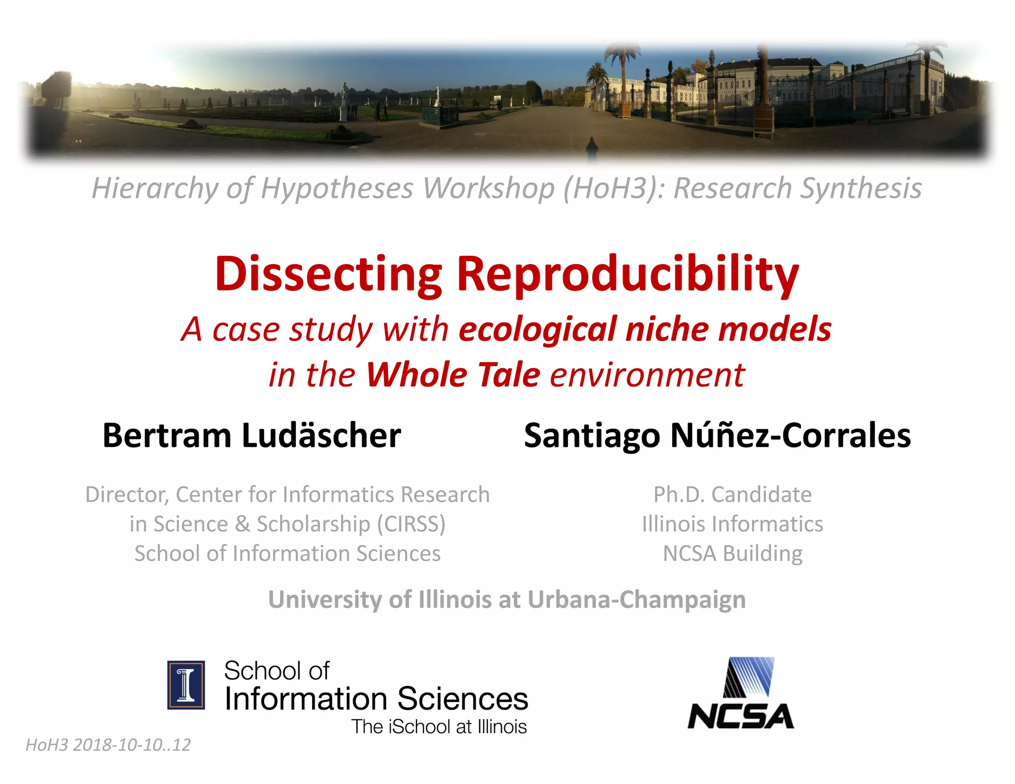 Hierarchy	of	Hypotheses	Workshop	(HoH3):	Research	Synthesis
Dissecting	Reproducibility	
A	case	study	with	ecological	niche	models	
in	the	Whole	Tale	environment
Bertram	Ludäscher Santiago	Núñez-Corrales
HoH3	2018-10-10..12	
Ph.D.	Candidate	
Illinois	Informatics
NCSA	Building	
Director,	Center	for	Informatics	Research	
in	Science	&	Scholarship	(CIRSS)
School	of	Information	Sciences
University	of	Illinois	at	Urbana-Champaign
 