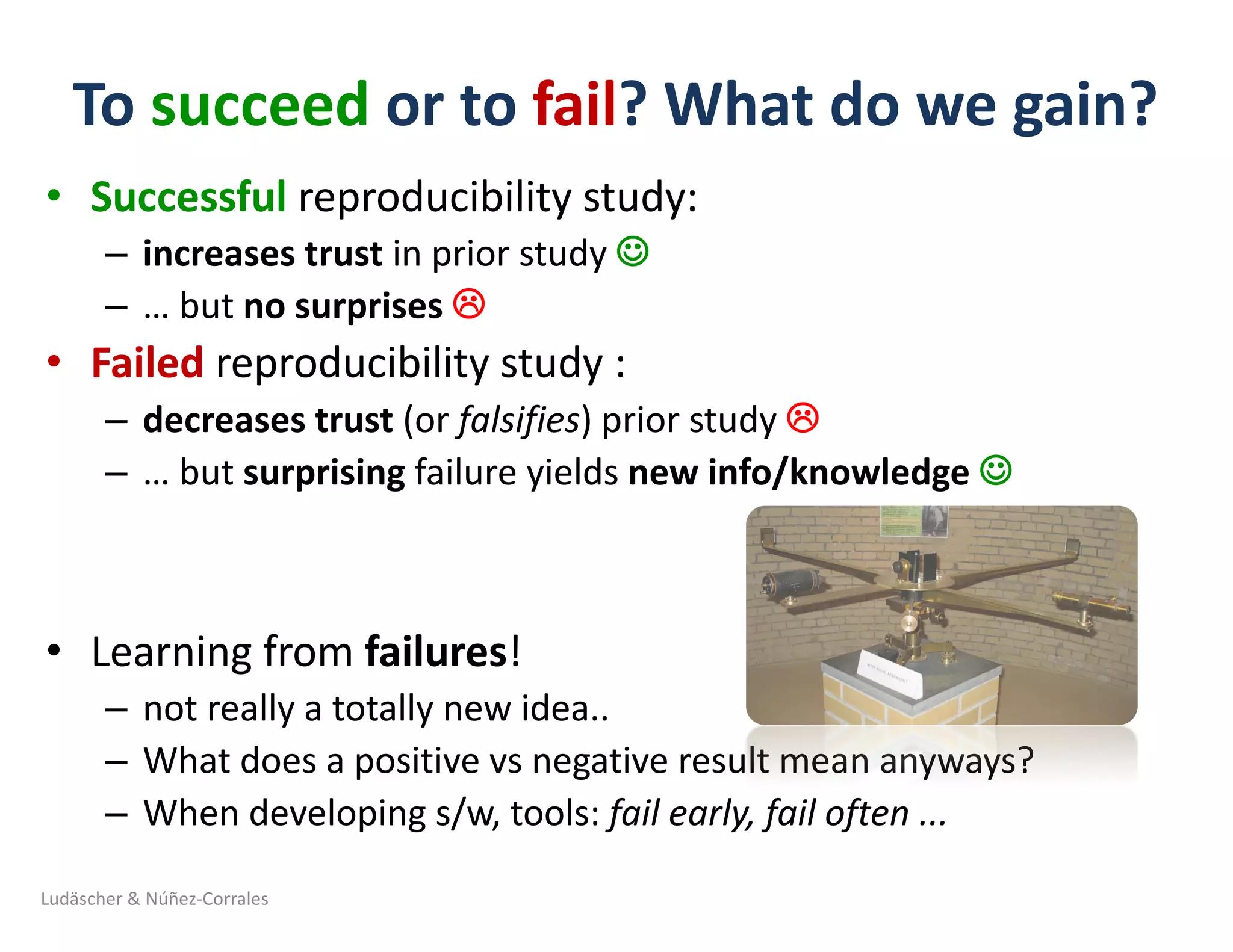 To	succeed or	to	fail?	What	do	we	gain?	
• Successful reproducibility	study:
– increases trust in	prior	study	J
– …	but	no	surprises	L
• Failed reproducibility	study	:
– decreases	trust (or	falsifies)	prior	study	L
– …	but	surprising failure	yields	new	info/knowledge	J
• Learning	from	failures!
– not	really	a	totally	new	idea..	
– What	does	a	positive	vs	negative	result	mean	anyways?
– When	developing	s/w,	tools:	fail	early,	fail	often	...	
Ludäscher	&	Núñez-Corrales
 