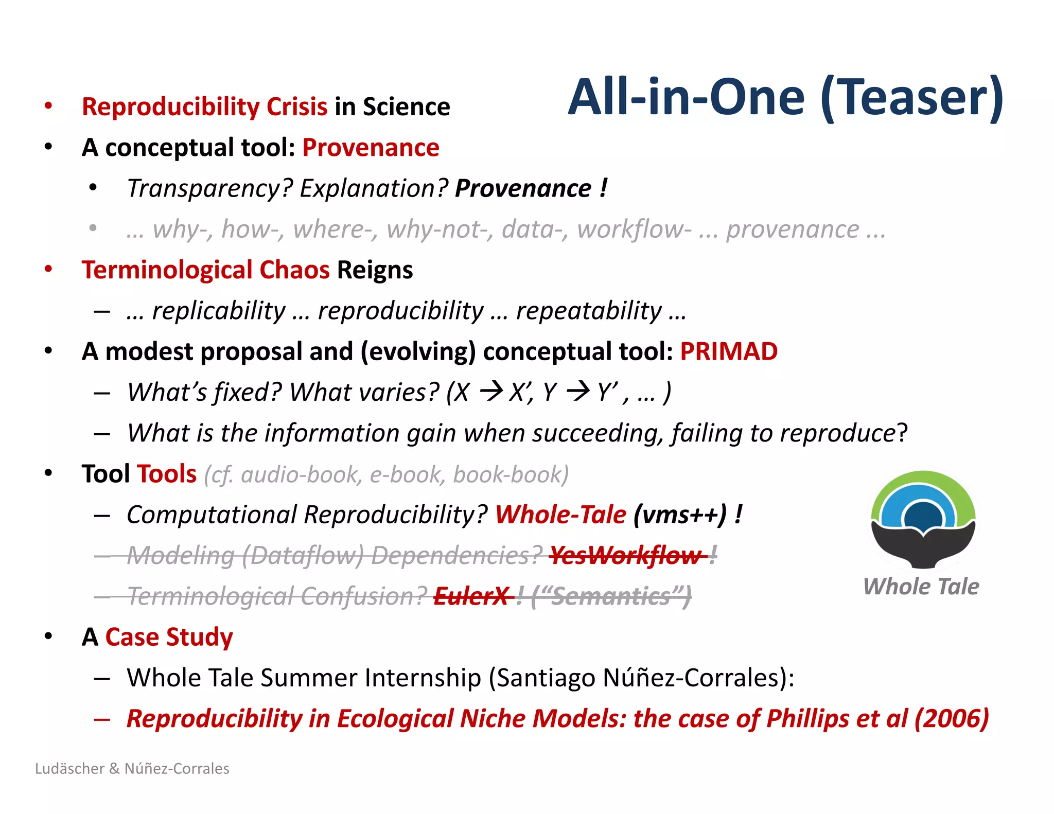 All-in-One	(Teaser)• Reproducibility	Crisis	in	Science	
• A	conceptual	tool:	Provenance	
• Transparency?	Explanation?	Provenance	!
• …	why-,	how-,	where-,	why-not-,	data-,	workflow- ...	provenance	...	
• Terminological	Chaos	Reigns	
– …	replicability	…	reproducibility	… repeatability	…	
• A	modest	proposal	and	(evolving)	conceptual	tool:	PRIMAD
– What’s	fixed?	What	varies?	(X	à X’,	Y	à Y’	, …	)
– What	is	the	information	gain	when	succeeding,	failing	to	reproduce?	
• Tool	Tools (cf.	audio-book,	e-book,	book-book)
– Computational	Reproducibility?	Whole-Tale (vms++)	!
– Modeling	(Dataflow)	Dependencies?	YesWorkflow !
– Terminological	Confusion?	EulerX !	(“Semantics”)	
• A	Case	Study
– Whole	Tale	Summer	Internship	(Santiago	Núñez-Corrales):
– Reproducibility	in	Ecological	Niche	Models:	the	case	of	Phillips	et	al	(2006)
Ludäscher	&	Núñez-Corrales
Whole	Tale	
 
