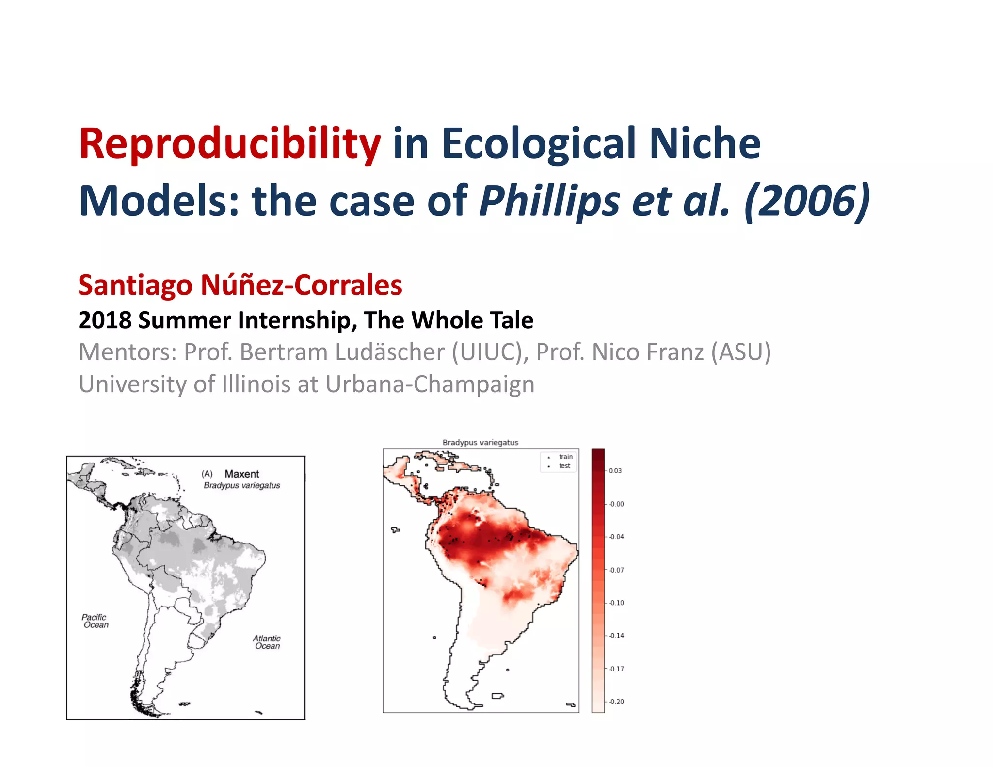 Reproducibility	in	Ecological	Niche	
Models:	the	case	of	Phillips	et	al. (2006)
Santiago	Núñez-Corrales
2018	Summer	Internship,	The	Whole	Tale
Mentors:	Prof.	Bertram	Ludäscher	(UIUC),	Prof.	Nico	Franz	(ASU)
University	of	Illinois	at	Urbana-Champaign
 