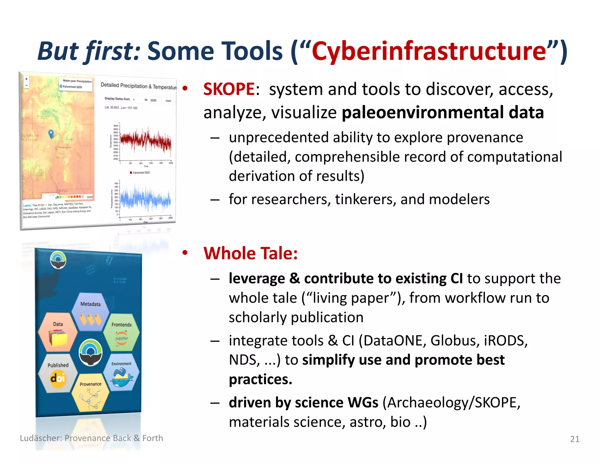 • SKOPE: system	and	tools	to	discover,	access,	
analyze,	visualize	paleoenvironmental data
– unprecedented	ability	to	explore	provenance	
(detailed,	comprehensible	record	of	computational	
derivation	of	results)
– for	researchers,	tinkerers,	and	modelers
• Whole	Tale:	
– leverage	&	contribute	to	existing	CI	to	support	the	
whole	tale	(“living	paper”),	from	workflow	run	to	
scholarly	publication
– integrate	tools	&	CI	(DataONE,	Globus,	iRODS,		
NDS,	...)	to	simplify	use	and	promote	best	
practices.
– driven	by	science	WGs	(Archaeology/SKOPE,	
materials	science,	astro,	bio	..)	
But	first:	Some	Tools	(“Cyberinfrastructure”)	
Ludäscher:	Provenance	Back	&	Forth 21
 