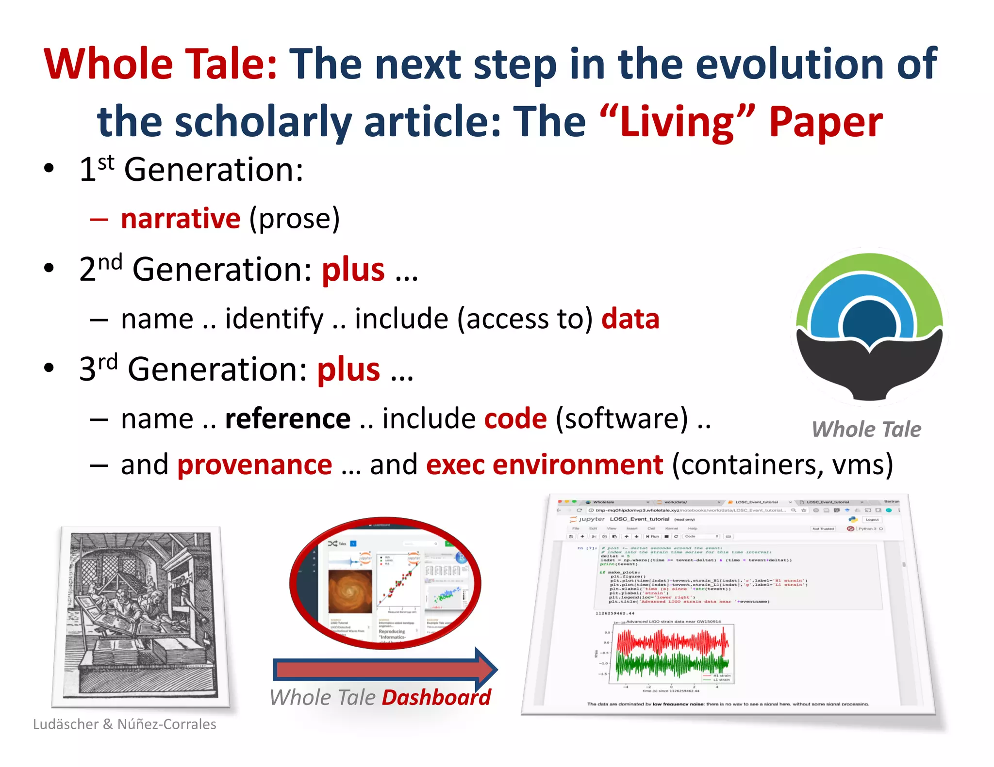 Whole	Tale:	The	next	step	in	the	evolution	of	
the	scholarly	article:	The	“Living”	Paper
• 1st Generation:	
– narrative (prose)
• 2nd Generation:	plus …	
– name	..	identify	..	include	(access	to)	data
• 3rd Generation:	plus …	
– name	..	reference ..	include	code (software)	..	
– and	provenance …	and	exec	environment	(containers,	vms)	
Ludäscher	&	Núñez-Corrales
Whole	Tale	
Whole	Tale	Dashboard	
 