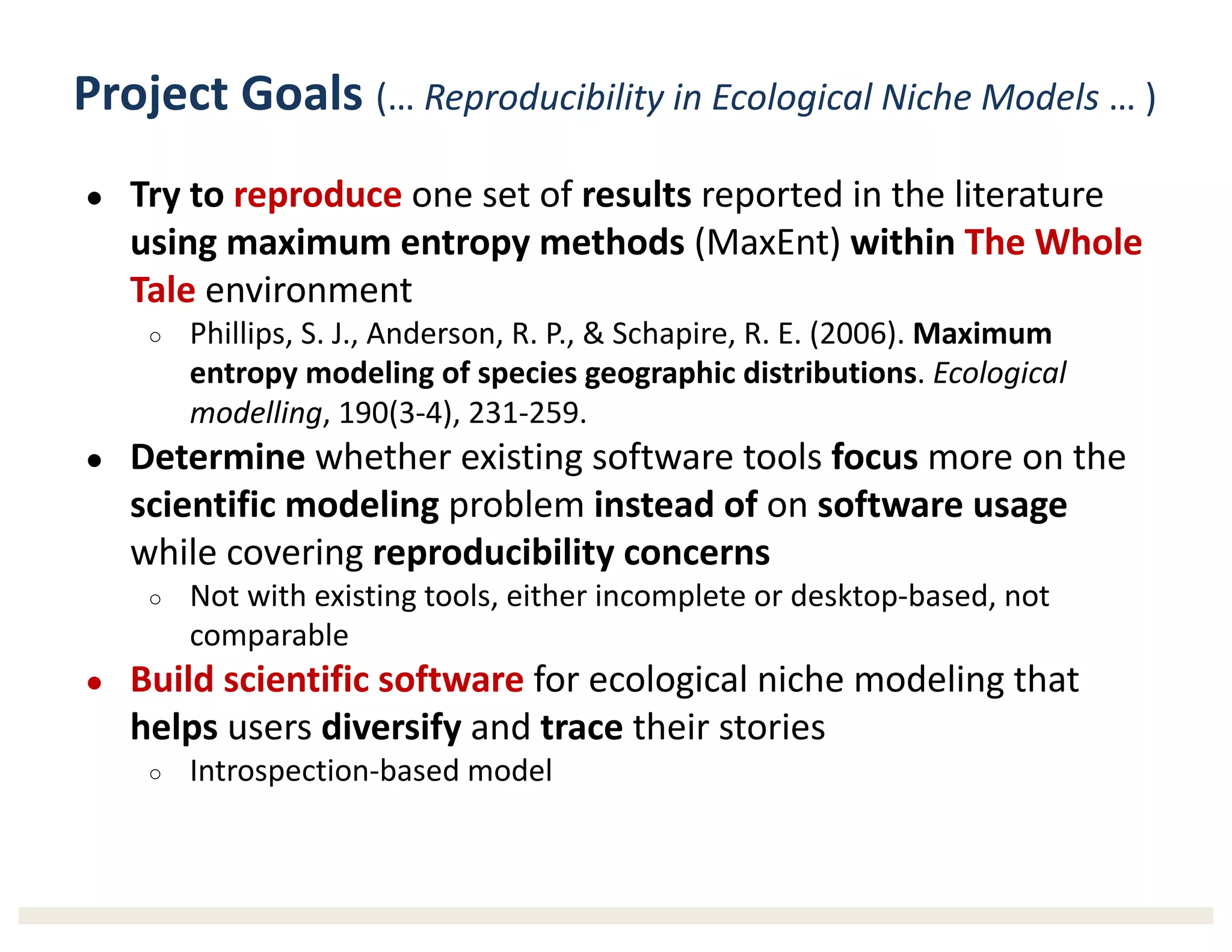 Project	Goals (…	Reproducibility	in	Ecological	Niche	Models …	)
● Try	to	reproduce one	set	of	results reported	in	the	literature	
using	maximum	entropy	methods	(MaxEnt)	within	The	Whole	
Tale environment
○ Phillips,	S.	J.,	Anderson,	R.	P.,	&	Schapire,	R.	E.	(2006).	Maximum	
entropy	modeling	of	species	geographic	distributions.	Ecological	
modelling,	190(3-4),	231-259.
● Determine whether	existing	software	tools	focus more	on	the	
scientific	modeling problem	instead of on	software	usage
while	covering	reproducibility	concerns
○ Not	with	existing	tools,	either	incomplete	or	desktop-based,	not	
comparable
● Build scientific	software for	ecological	niche	modeling	that	
helps users	diversify and	trace their	stories
○ Introspection-based	model
 