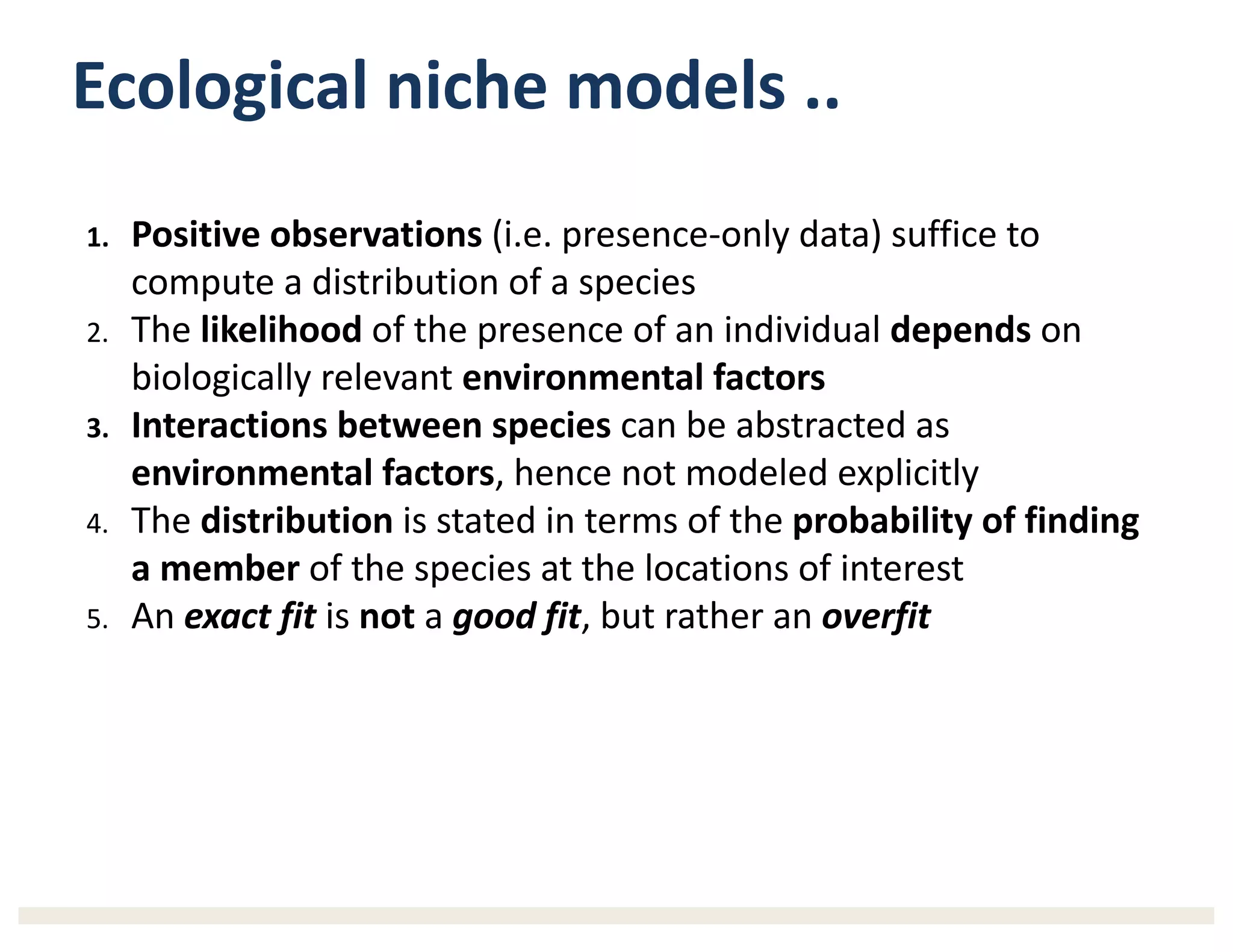 Ecological	niche	models ..	
1. Positive	observations (i.e.	presence-only	data)	suffice	to	
compute	a	distribution	of	a	species
2. The	likelihood of	the	presence	of	an	individual	depends on	
biologically	relevant	environmental	factors
3. Interactions between	species can	be	abstracted	as	
environmental	factors,	hence	not	modeled	explicitly	
4. The	distribution is	stated	in	terms	of	the	probability	of	finding	
a	member of	the	species	at	the	locations	of	interest
5. An	exact	fit is	not a	good	fit,	but	rather	an	overfit
 