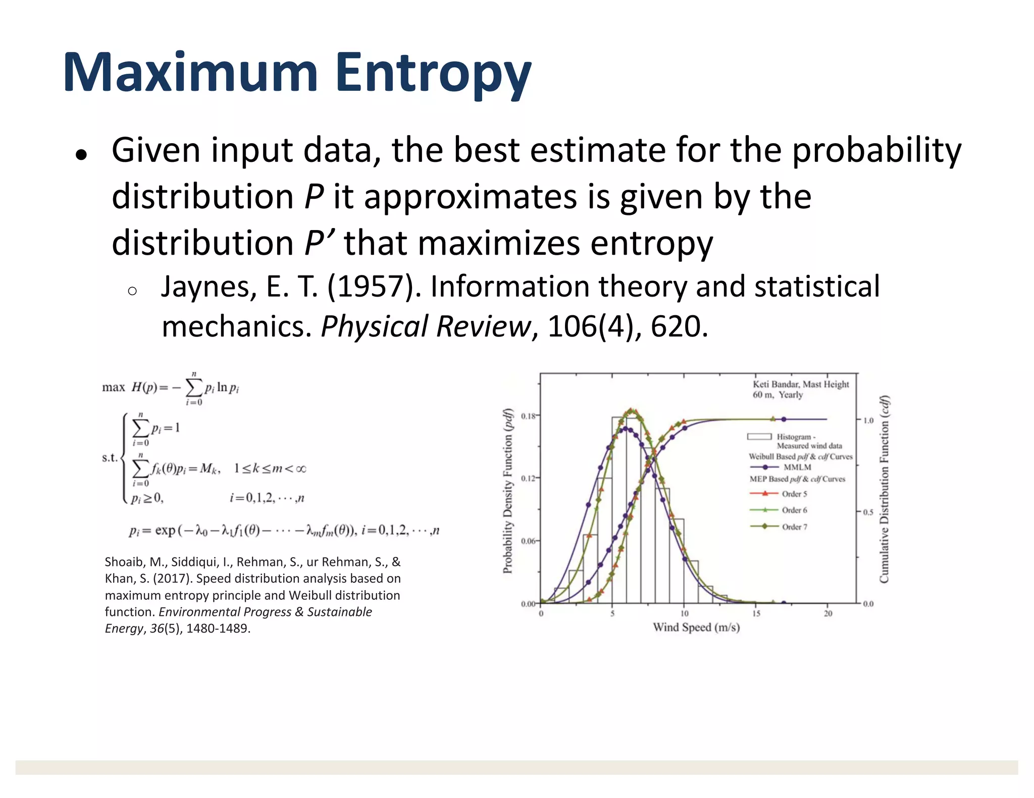 Maximum	Entropy
● Given	input	data,	the	best	estimate	for	the	probability	
distribution	P it	approximates	is	given	by	the	
distribution	P’ that	maximizes	entropy
○ Jaynes,	E.	T.	(1957).	Information	theory	and	statistical	
mechanics.	Physical	Review,	106(4),	620.
Shoaib,	M.,	Siddiqui,	I.,	Rehman,	S.,	ur	Rehman,	S.,	&	
Khan,	S.	(2017).	Speed	distribution	analysis	based	on	
maximum	entropy	principle	and	Weibull	distribution	
function.	Environmental	Progress	&	Sustainable	
Energy,	36(5),	1480-1489.
 