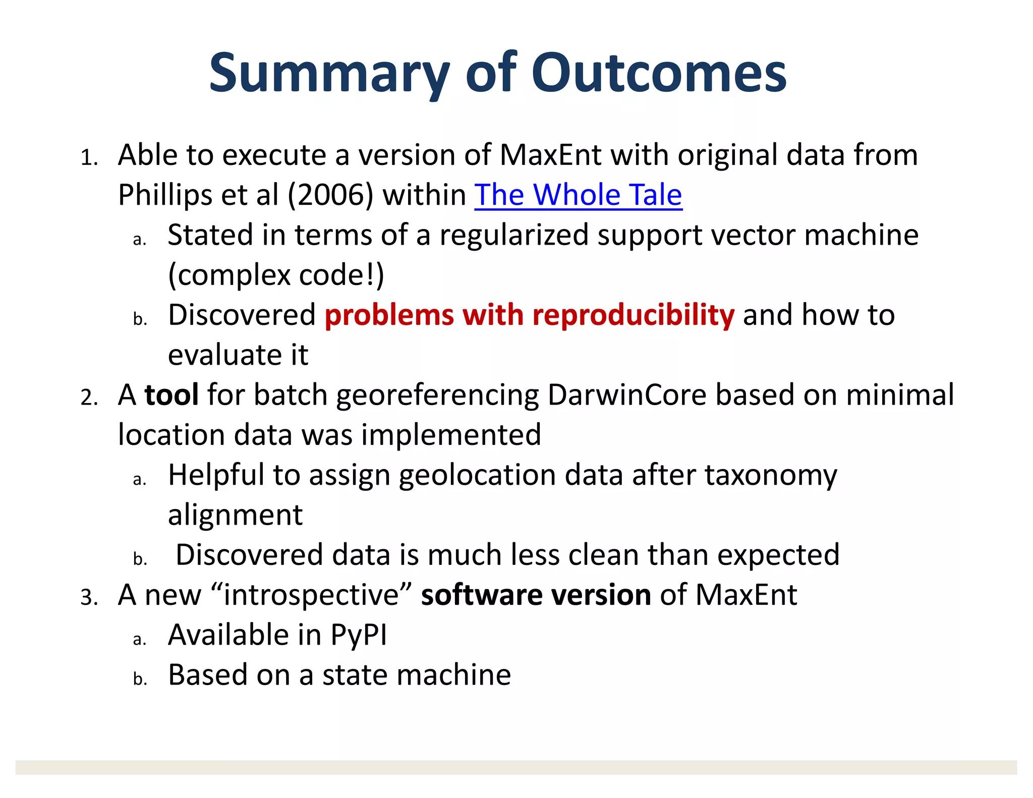 Summary	of	Outcomes
1. Able	to	execute	a version	of	MaxEnt with	original	data	from	
Phillips	et	al	(2006)	within	The	Whole	Tale
a. Stated	in	terms	of	a	regularized	support	vector	machine	
(complex	code!)
b. Discovered	problems	with	reproducibility and	how	to	
evaluate	it
2. A	tool for	batch	georeferencing DarwinCore based	on	minimal	
location	data	was	implemented
a. Helpful to	assign	geolocation	data	after	taxonomy	
alignment
b. Discovered	data	is	much	less	clean	than	expected
3. A	new	“introspective”	software	version	of	MaxEnt
a. Available	in	PyPI
b. Based	on	a	state	machine
 