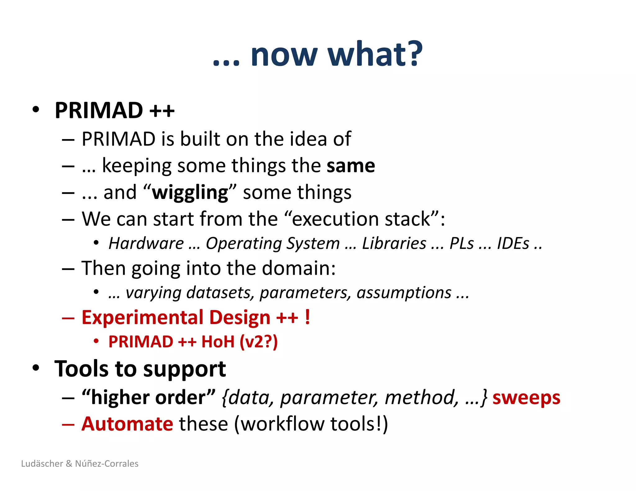 ...	now	what?
• PRIMAD	++	
– PRIMAD	is	built	on	the	idea	of	
– …	keeping	some	things	the	same
– ...	and	“wiggling”	some	things
– We	can	start	from	the	“execution	stack”:
• Hardware	…	Operating	System	…	Libraries	...	PLs	...	IDEs	..	
– Then	going	into	the	domain:
• …	varying	datasets,	parameters,	assumptions	...	
– Experimental	Design	++	!
• PRIMAD	++	HoH	(v2?)
• Tools	to	support	
– “higher	order”	{data,	parameter,	method,	…}	sweeps
– Automate these	(workflow	tools!)		
Ludäscher	&	Núñez-Corrales
 