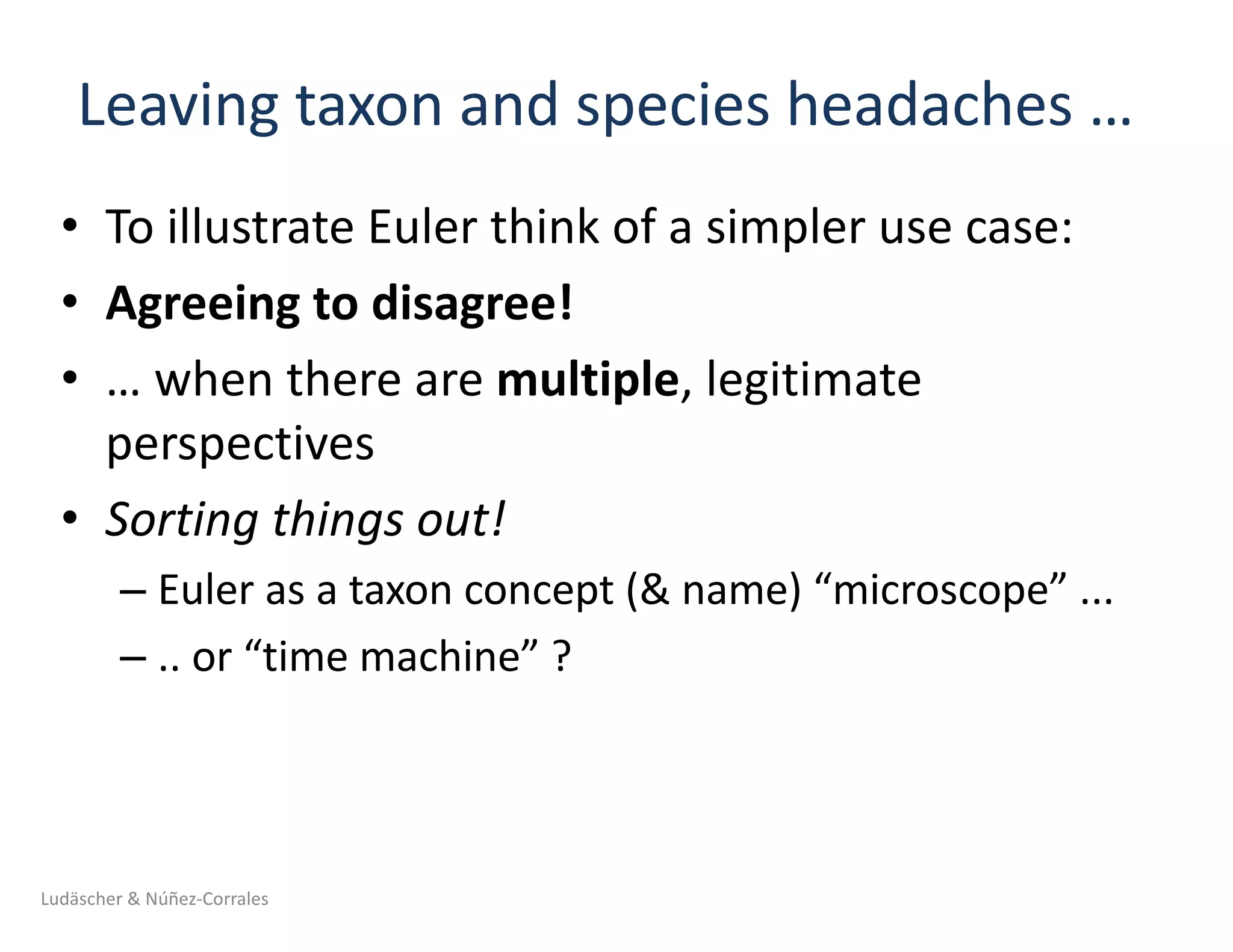 Leaving	taxon	and	species	headaches	…	
• To	illustrate	Euler	think	of	a	simpler	use	case:
• Agreeing	to	disagree!
• …	when	there	are	multiple,	legitimate	
perspectives
• Sorting	things	out!
– Euler	as	a	taxon	concept	(&	name)	“microscope”	...
– ..	or	“time	machine”	?
Ludäscher	&	Núñez-Corrales
 