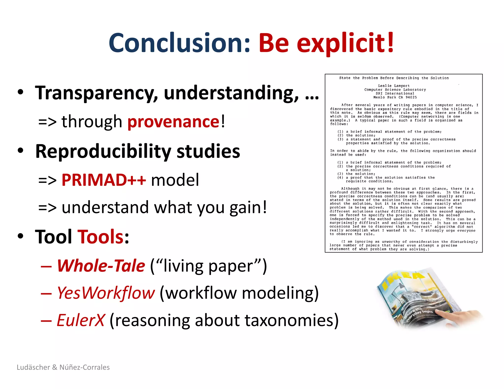 Conclusion:	Be	explicit!
• Transparency,	understanding,	…	
=>	through	provenance!
• Reproducibility	studies
=>	PRIMAD++	model
=>	understand	what	you	gain!
• Tool	Tools:
– Whole-Tale	(“living	paper”)	
– YesWorkflow (workflow	modeling)	
– EulerX (reasoning	about	taxonomies)	
Ludäscher	&	Núñez-Corrales
 