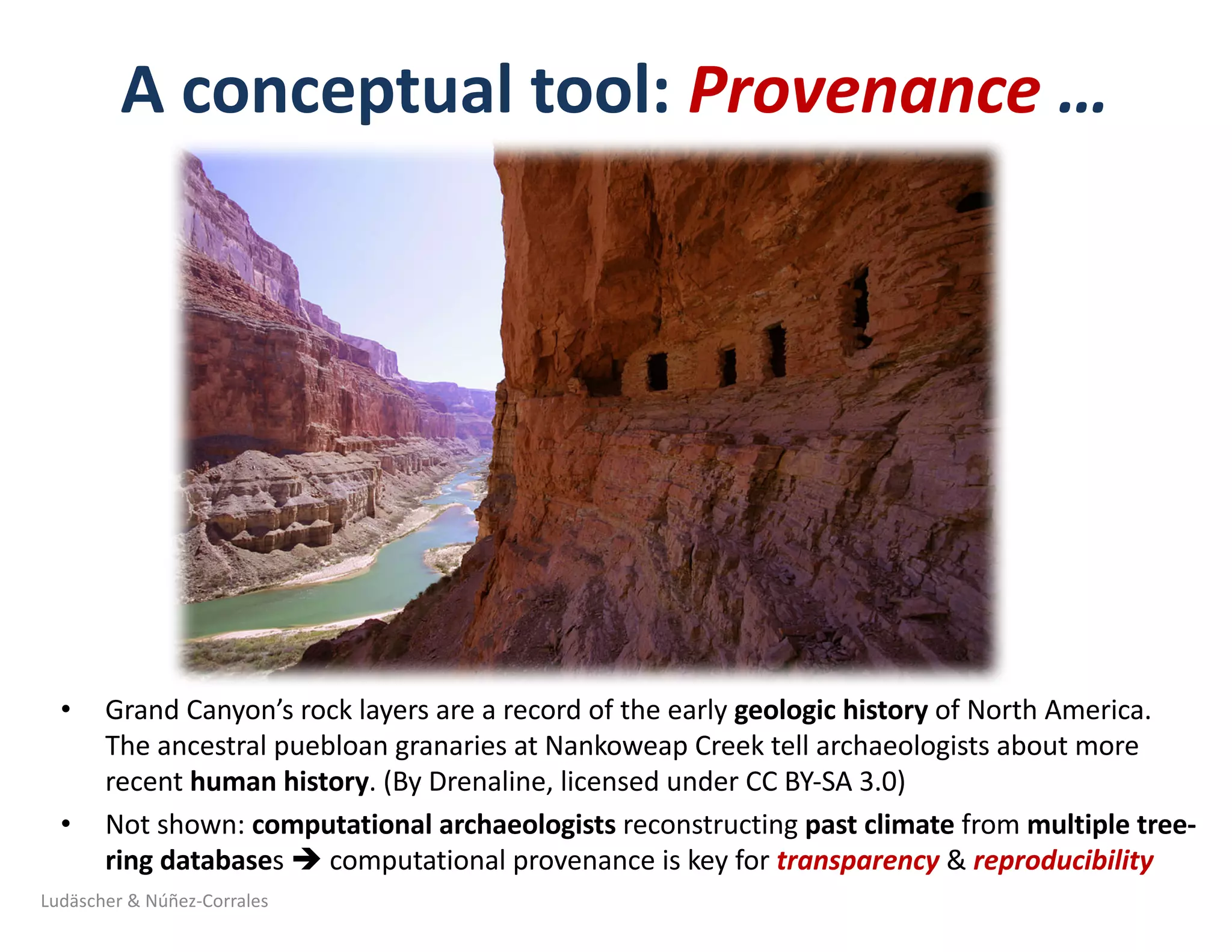 A	conceptual	tool:	Provenance	…	
• Grand	Canyon’s	rock	layers	are	a	record	of	the	early	geologic	history	of	North	America.	
The	ancestral	puebloan granaries	at	Nankoweap Creek	tell	archaeologists	about	more	
recent	human	history.	(By	Drenaline,	licensed	under	CC	BY-SA	3.0)
• Not	shown:	computational	archaeologists	reconstructing	past	climate	from	multiple	tree-
ring	databases	è computational	provenance	is	key	for	transparency &	reproducibility
Ludäscher	&	Núñez-Corrales
 