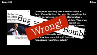 /34@yegor256 13
“Some people mistakenly refer to software defects as
bugs. When called bugs, they seem like pesky things that
should be swatted or even ignored. This trivializes a
critical problem and fosters a wrong attitude. Thus, when
an engineer says there are only a few bugs left in a
program, the reaction is one of relief. Suppose, however,
that we called them time bombs instead of bugs. Would
you feel the same sense of relief if a programmer told you
that he had thoroughly tested a program and there were
only a few time bombs left in it? Just using a diﬀerent
term changes your attitude entirely.”
Bug = Time BombWrong!
 