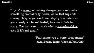 /34@yegor256 15
“If you’re scared of making changes, you can’t make
something dramatically better, or do that big code
cleanup. Maybe you can’t even deploy the code that
you already wrote and tested, because it feels too
scary. You just want to stick what’s sort-of-working,
even if it’s not great.”
“Fear makes you a worse programmer”
Julia Evans, https://goo.gl/MeLGxN
 