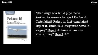/34@yegor256 21
“Each stage of a build pipeline is
looking for reasons to reject the build.
Tests failed? Reject it. Lint complains?
Reject it. Build fails integration tests in
staging? Reject it. Finished archive
smells funny? Reject it.”
 