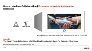 China Human Machine Interface Summit 2018, 15-16 Oct 2018
Abhilash Gopalakrishnan, Principal Engineer, ABB
HUMAN MACHINE
Agenda
The Need | Towards Customer eXp | Handling Uncertainty | Quest for Autonomy| Summary
Human Machine Collaboration | Promotes Industrial Automation
Presentation
 