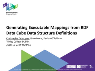 Generating Executable Mappings from RDF
Data Cube Data Structure Definitions
Christophe Debruyne, Dave Lewis, Declan O’Sullivan
Trinity College Dublin
2018-10-23 @ ODBASE
The ADAPT Centre is funded under the SFI Research Centres Programme (Grant 13/RC/2106) and is co-funded under the European Regional Development Fund.
 