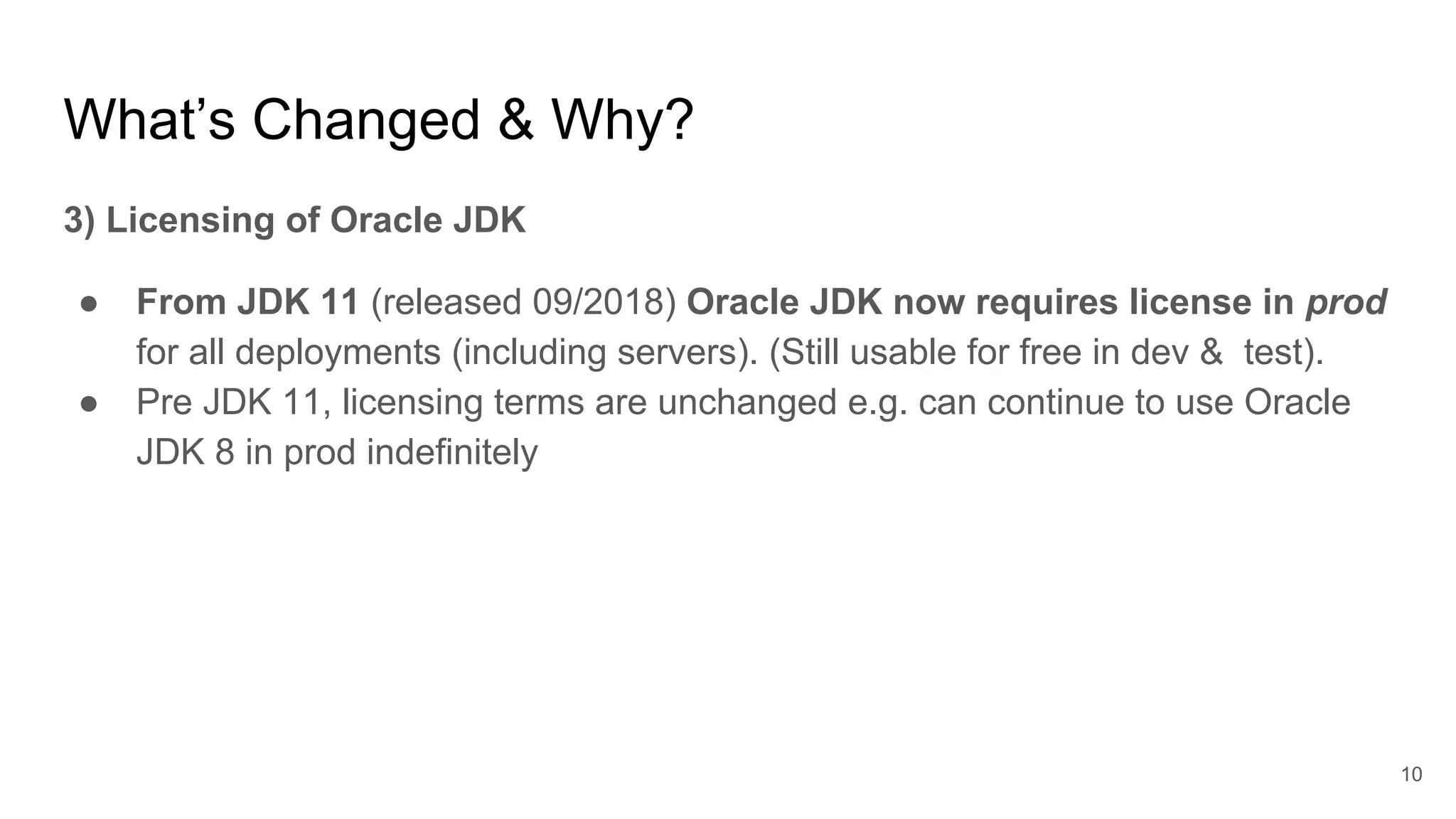 What’s Changed & Why?
3) Licensing of Oracle JDK
● From JDK 11 (released 09/2018) Oracle JDK now requires license in prod
for all deployments (including servers). (Still usable for free in dev & test).
● Pre JDK 11, licensing terms are unchanged e.g. can continue to use Oracle
JDK 8 in prod indefinitely
10
 