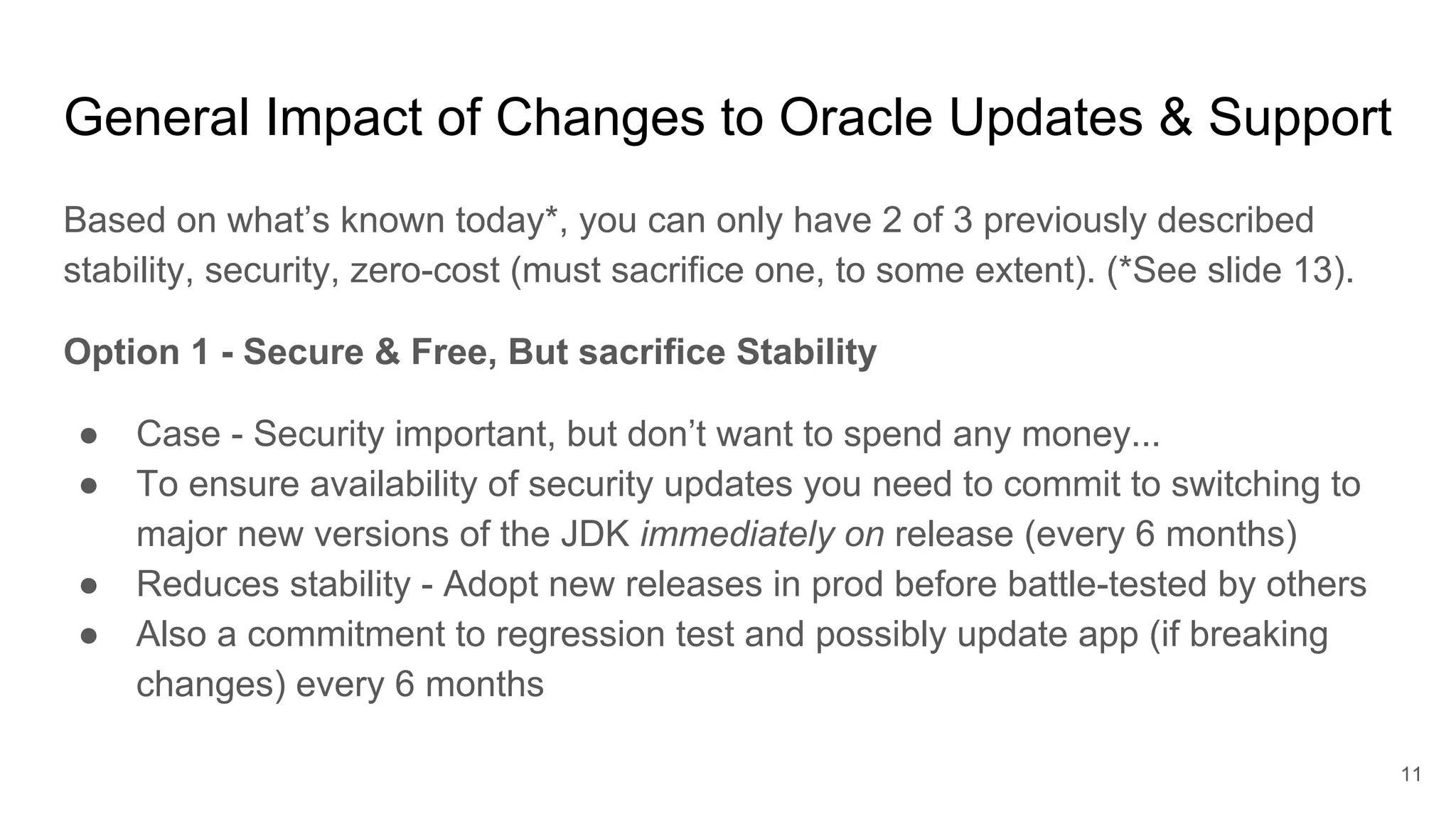 General Impact of Changes to Oracle Updates & Support
Based on what’s known today*, you can only have 2 of 3 previously described
stability, security, zero-cost (must sacrifice one, to some extent). (*See slide 13).
Option 1 - Secure & Free, But sacrifice Stability
● Case - Security important, but don’t want to spend any money...
● To ensure availability of security updates you need to commit to switching to
major new versions of the JDK immediately on release (every 6 months)
● Reduces stability - Adopt new releases in prod before battle-tested by others
● Also a commitment to regression test and possibly update app (if breaking
changes) every 6 months
11
 