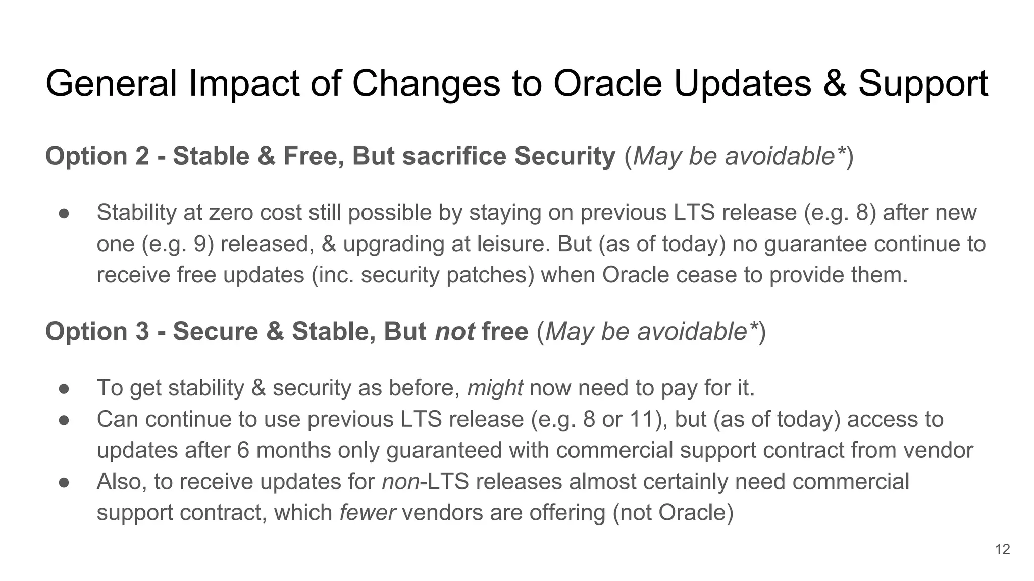 Option 2 - Stable & Free, But sacrifice Security (May be avoidable*)
● Stability at zero cost still possible by staying on previous LTS release (e.g. 8) after new
one (e.g. 9) released, & upgrading at leisure. But (as of today) no guarantee continue to
receive free updates (inc. security patches) when Oracle cease to provide them.
Option 3 - Secure & Stable, But not free (May be avoidable*)
● To get stability & security as before, might now need to pay for it.
● Can continue to use previous LTS release (e.g. 8 or 11), but (as of today) access to
updates after 6 months only guaranteed with commercial support contract from vendor
● Also, to receive updates for non-LTS releases almost certainly need commercial
support contract, which fewer vendors are offering (not Oracle)
General Impact of Changes to Oracle Updates & Support
12
 