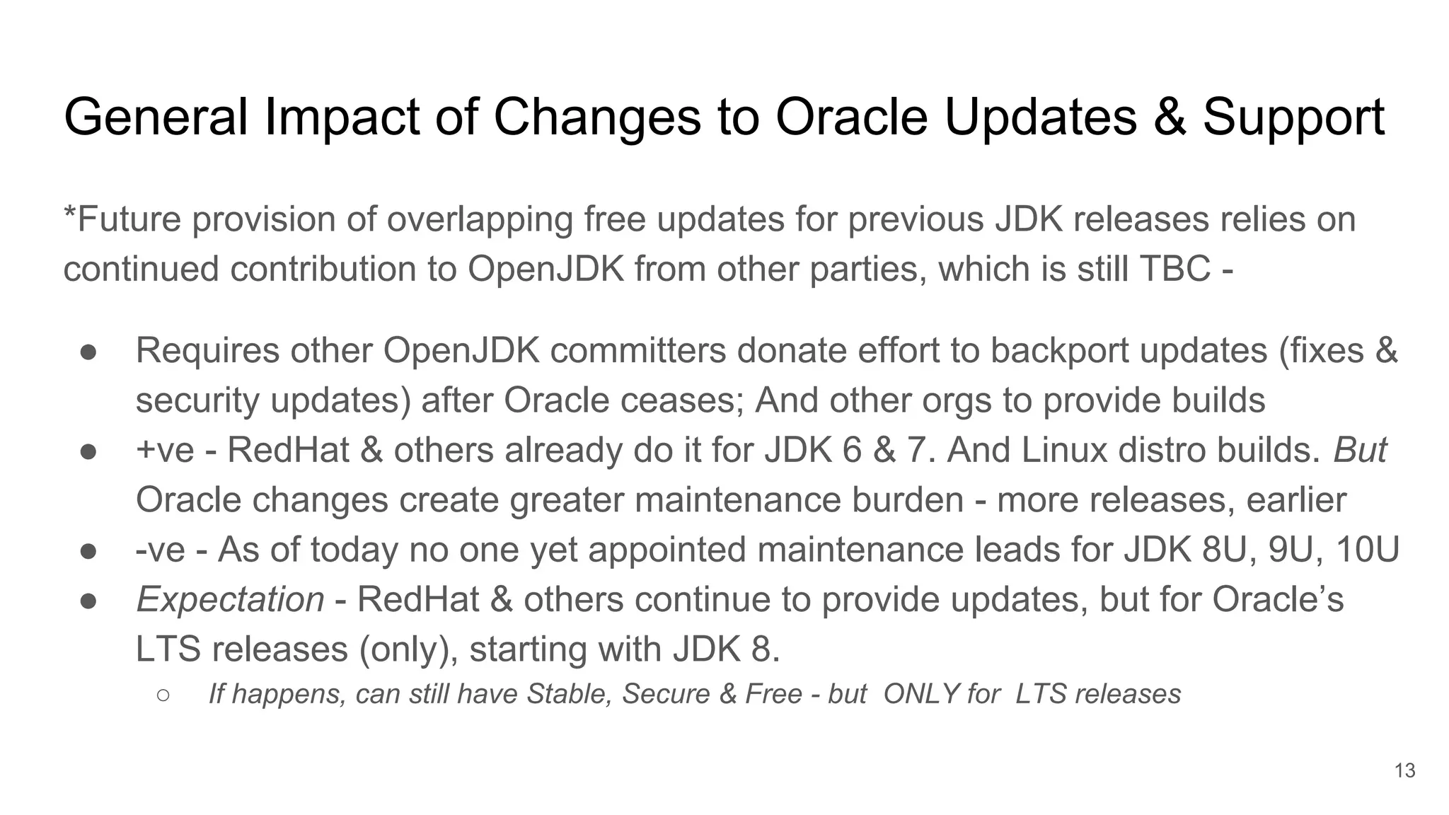 *Future provision of overlapping free updates for previous JDK releases relies on
continued contribution to OpenJDK from other parties, which is still TBC -
● Requires other OpenJDK committers donate effort to backport updates (fixes &
security updates) after Oracle ceases; And other orgs to provide builds
● +ve - RedHat & others already do it for JDK 6 & 7. And Linux distro builds. But
Oracle changes create greater maintenance burden - more releases, earlier
● -ve - As of today no one yet appointed maintenance leads for JDK 8U, 9U, 10U
● Expectation - RedHat & others continue to provide updates, but for Oracle’s
LTS releases (only), starting with JDK 8.
○ If happens, can still have Stable, Secure & Free - but ONLY for LTS releases
General Impact of Changes to Oracle Updates & Support
13
 