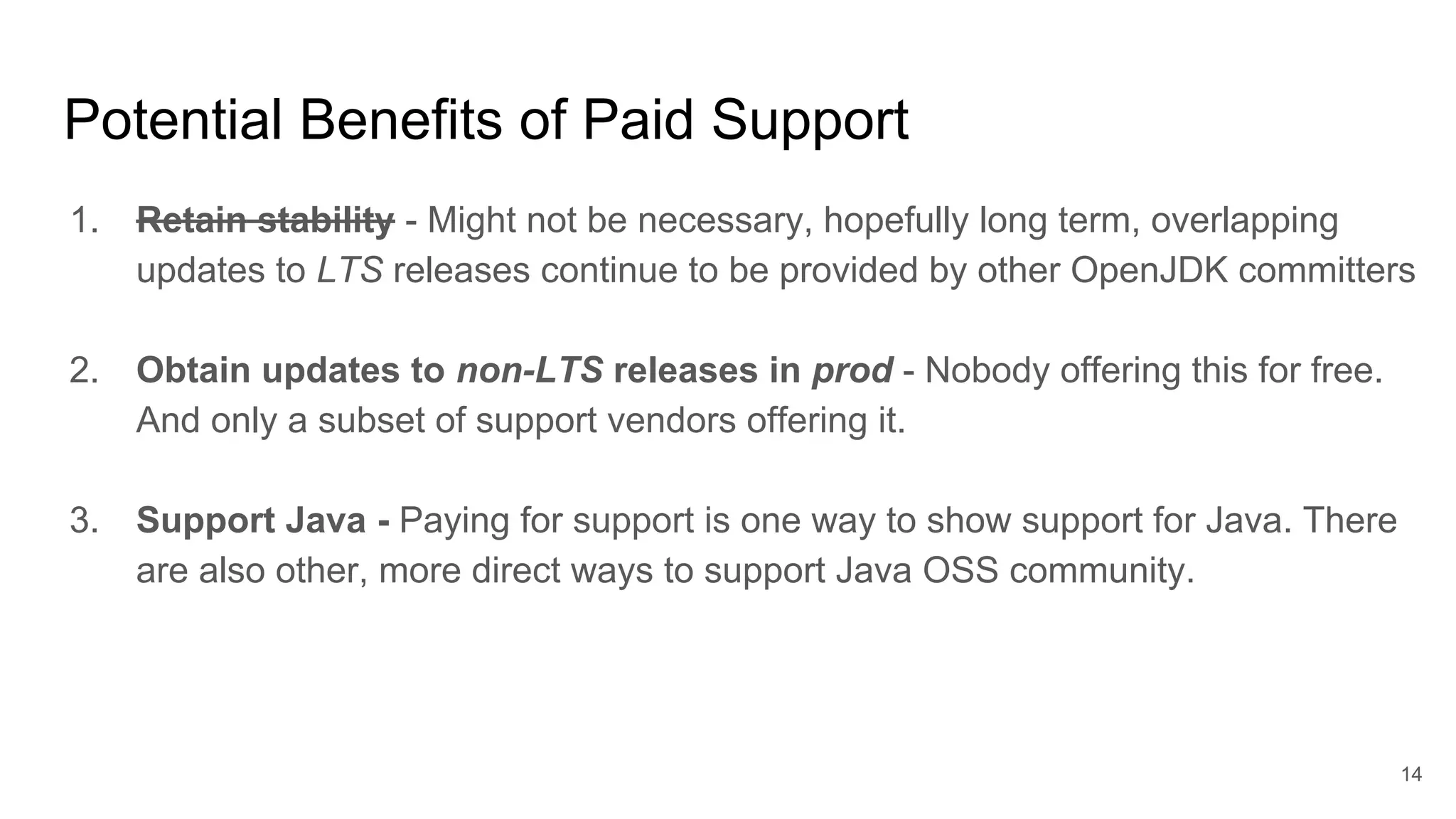 Potential Benefits of Paid Support
1. Retain stability - Might not be necessary, hopefully long term, overlapping
updates to LTS releases continue to be provided by other OpenJDK committers
2. Obtain updates to non-LTS releases in prod - Nobody offering this for free.
And only a subset of support vendors offering it.
3. Support Java - Paying for support is one way to show support for Java. There
are also other, more direct ways to support Java OSS community.
14
 