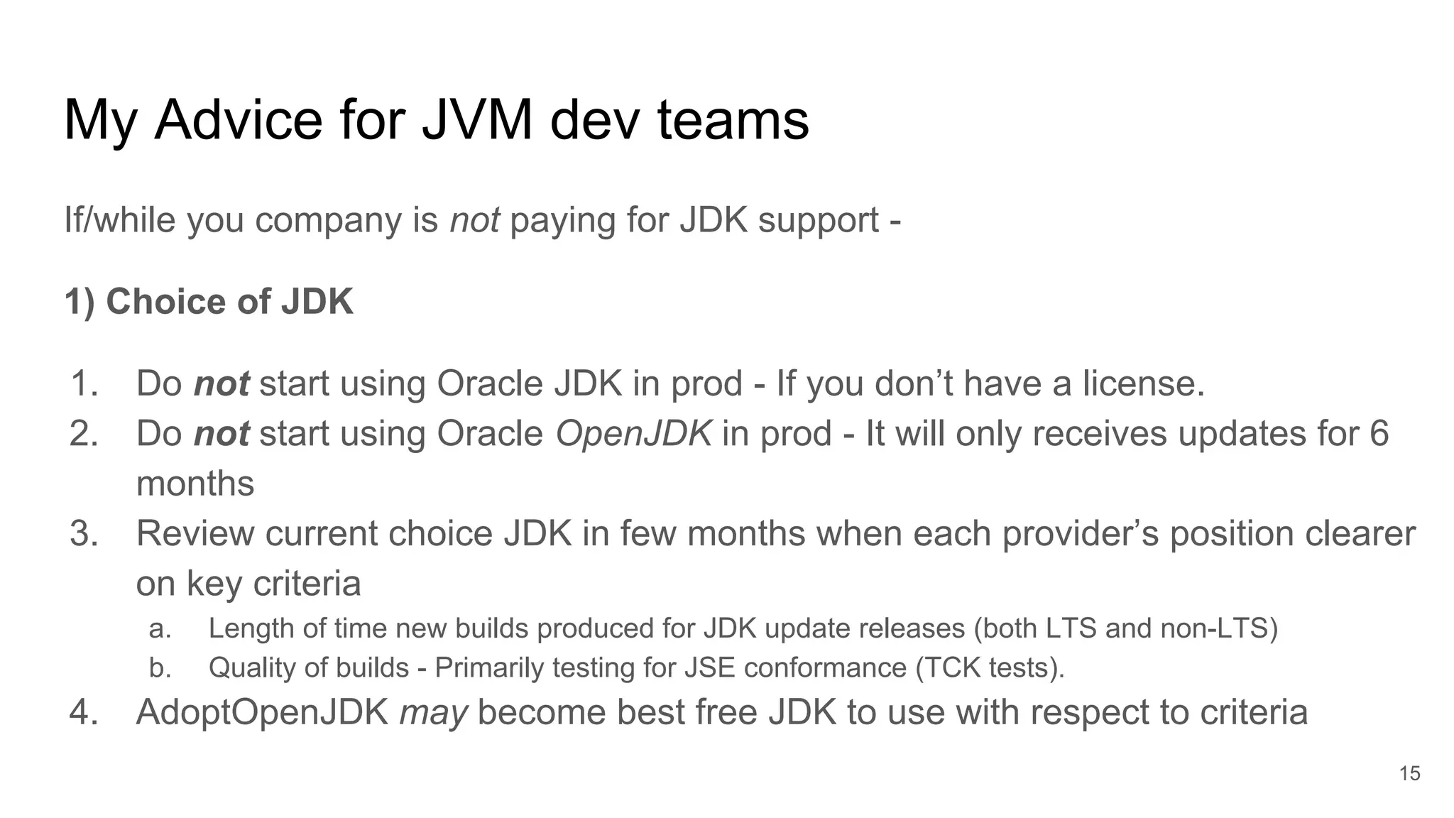 My Advice for JVM dev teams
If/while you company is not paying for JDK support -
1) Choice of JDK
1. Do not start using Oracle JDK in prod - If you don’t have a license.
2. Do not start using Oracle OpenJDK in prod - It will only receives updates for 6
months
3. Review current choice JDK in few months when each provider’s position clearer
on key criteria
a. Length of time new builds produced for JDK update releases (both LTS and non-LTS)
b. Quality of builds - Primarily testing for JSE conformance (TCK tests).
4. AdoptOpenJDK may become best free JDK to use with respect to criteria
15
 