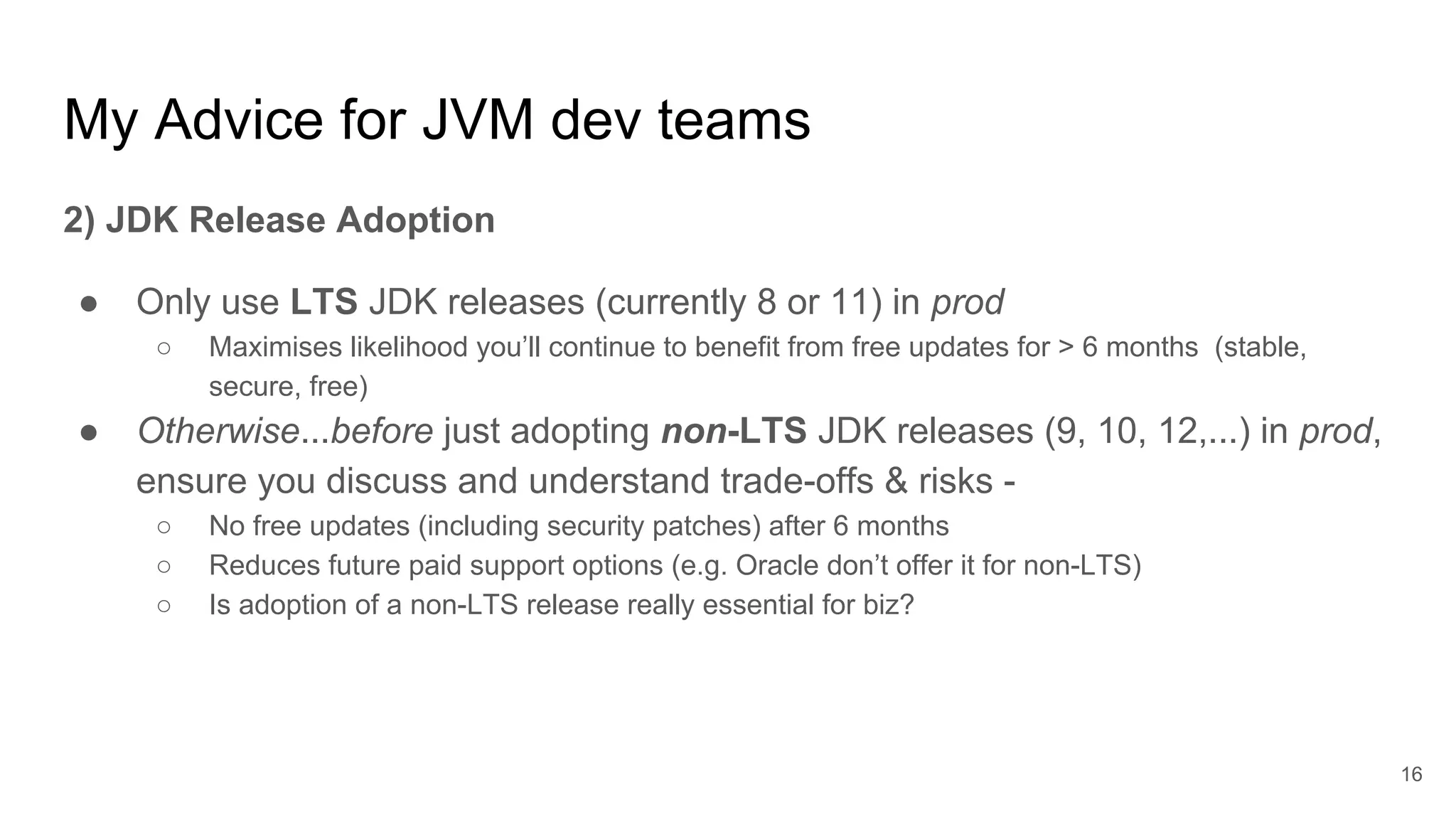 My Advice for JVM dev teams
2) JDK Release Adoption
● Only use LTS JDK releases (currently 8 or 11) in prod
○ Maximises likelihood you’ll continue to benefit from free updates for > 6 months (stable,
secure, free)
● Otherwise...before just adopting non-LTS JDK releases (9, 10, 12,...) in prod,
ensure you discuss and understand trade-offs & risks -
○ No free updates (including security patches) after 6 months
○ Reduces future paid support options (e.g. Oracle don’t offer it for non-LTS)
○ Is adoption of a non-LTS release really essential for biz?
16
 