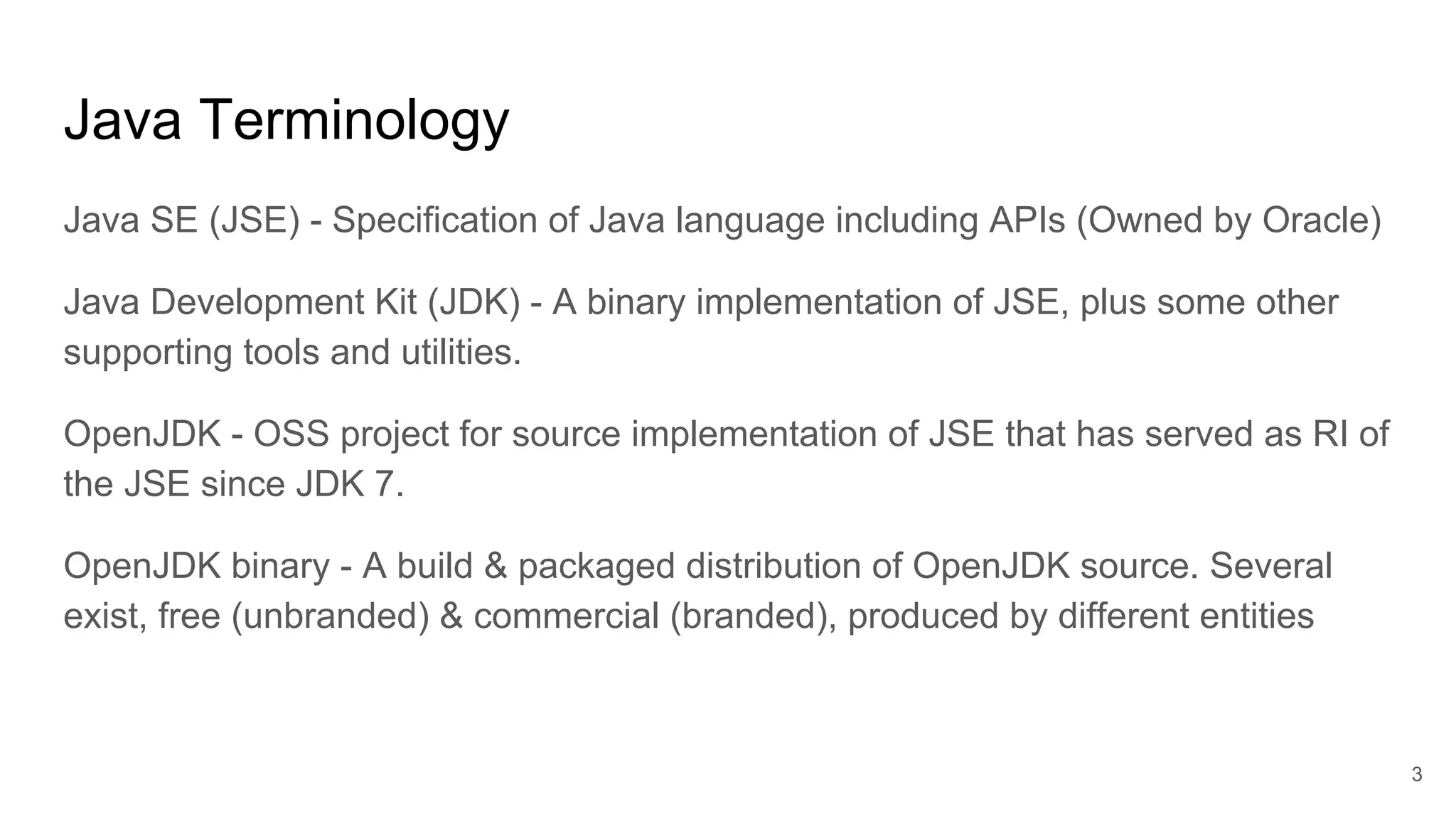 Java Terminology
Java SE (JSE) - Specification of Java language including APIs (Owned by Oracle)
Java Development Kit (JDK) - A binary implementation of JSE, plus some other
supporting tools and utilities.
OpenJDK - OSS project for source implementation of JSE that has served as RI of
the JSE since JDK 7.
OpenJDK binary - A build & packaged distribution of OpenJDK source. Several
exist, free (unbranded) & commercial (branded), produced by different entities
3
 