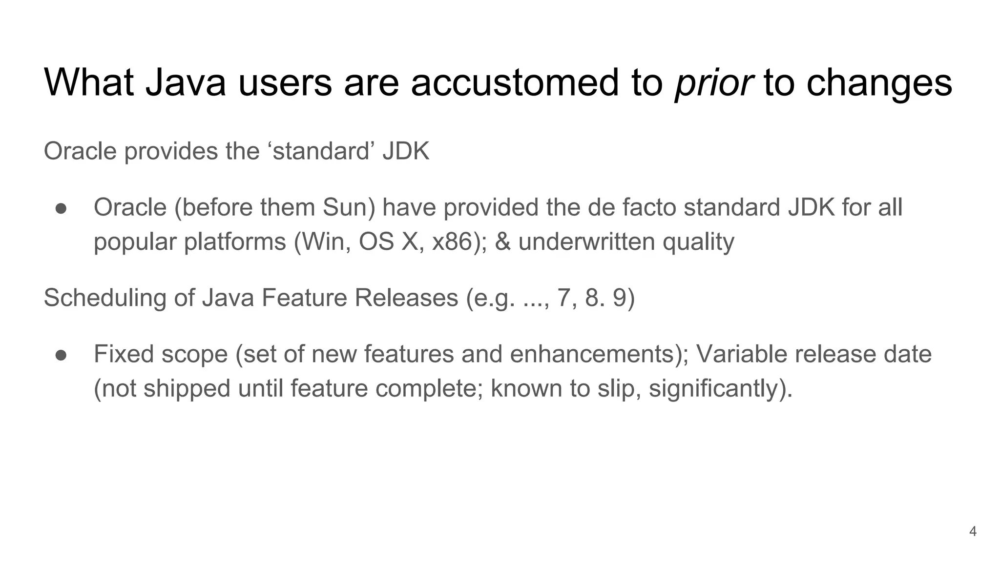 What Java users are accustomed to prior to changes
Oracle provides the ‘standard’ JDK
● Oracle (before them Sun) have provided the de facto standard JDK for all
popular platforms (Win, OS X, x86); & underwritten quality
Scheduling of Java Feature Releases (e.g. ..., 7, 8. 9)
● Fixed scope (set of new features and enhancements); Variable release date
(not shipped until feature complete; known to slip, significantly).
4
 