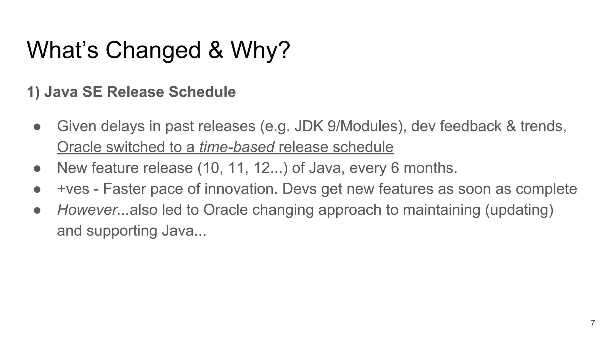 What’s Changed & Why?
1) Java SE Release Schedule
● Given delays in past releases (e.g. JDK 9/Modules), dev feedback & trends,
Oracle switched to a time-based release schedule
● New feature release (10, 11, 12...) of Java, every 6 months.
● +ves - Faster pace of innovation. Devs get new features as soon as complete
● However...also led to Oracle changing approach to maintaining (updating)
and supporting Java...
7
 