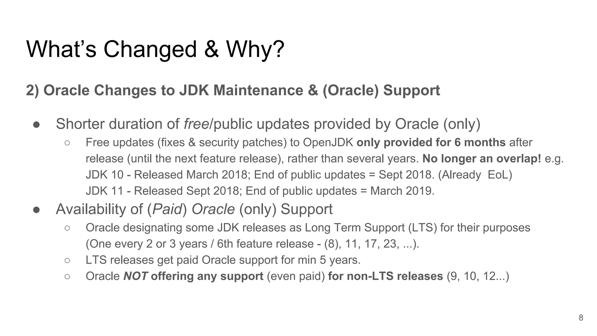 What’s Changed & Why?
2) Oracle Changes to JDK Maintenance & (Oracle) Support
● Shorter duration of free/public updates provided by Oracle (only)
○ Free updates (fixes & security patches) to OpenJDK only provided for 6 months after
release (until the next feature release), rather than several years. No longer an overlap! e.g.
JDK 10 - Released March 2018; End of public updates = Sept 2018. (Already EoL)
JDK 11 - Released Sept 2018; End of public updates = March 2019.
● Availability of (Paid) Oracle (only) Support
○ Oracle designating some JDK releases as Long Term Support (LTS) for their purposes
(One every 2 or 3 years / 6th feature release - (8), 11, 17, 23, ...).
○ LTS releases get paid Oracle support for min 5 years.
○ Oracle NOT offering any support (even paid) for non-LTS releases (9, 10, 12...)
8
 