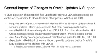 *Future provision of overlapping free updates for previous JDK releases relies on
continued contribution to OpenJDK from other parties, which is still TBC -
● Requires other OpenJDK committers donate effort to backport updates (fixes &
security updates) after Oracle ceases; And other orgs to provide builds
● +ve - RedHat & others already do it for JDK 6 & 7. And Linux distro builds. But
Oracle changes create greater maintenance burden - more releases, earlier
● -ve - As of today no one yet appointed maintenance leads for JDK 8U, 9U, 10U
● Expectation - RedHat & others continue to provide updates, but for Oracle’s
LTS releases (only), starting with JDK 8.
○ If happens, can still have Stable, Secure & Free - but ONLY for LTS releases
General Impact of Changes to Oracle Updates & Support
13
 