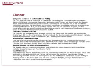 ©BundesverbanddeutscherBankene.V.
Glossar
Composite Indicator of systemic Stress (CISS)
Der CISS wird von der EZB berechnet. Er umfasst die fünf wichtigsten Segmente des Finanzsystems –
Banken, Nicht-Bank-Intermediäre, Geldmarkt, Wertpapiermärkte (Aktien und Bonds) sowie den Devisen-
markt. Das aktuelle Stressniveau jedes einzelnen Segments wird auf der Basis von je drei Roh-Stress-
Indikatoren gemessen. Die Aggregation der einzelnen Indikatoren zum CISS erfolgt unter Anwendung der
Standardportfoliotheorie. D.h., die Sub-Indices werden auf Basis von Gewichten integriert, die ihrer
zeitvariablen Kreuz-Korrelation entsprechen. Der CISS setzt daher mehr Gewicht auf Situationen, in denen
Stress in mehreren Marktsegmenten gleichzeitig auftritt.
Domestic-Credit-to-GDP-Gap
Der Indikator soll einen Kreditboom anzeigen. Dazu wir die Abweichung der Relation von inländischen
Krediten zum BIP von ihrem langfristigen Trend berechnet. Der Baseler Ausschuss sieht in diesem Indikator
eine der entscheidenden Größe für den Einsatz des Countercyclical Capital Buffers.
Steigung der Zinsstrukturkurve
Misst die Differenz zwischen der Rendite zehnjähriger Bundesanleihen und 3-monatigen Bundeswert-
papieren. Eine flacher werdende oder inverse Zinsstrukturkurve ist ein relativ zuverlässiger Indikator für die
Prognose einer Rezession. Enthält jedoch keine Informationen über die Quelle von Stress.
Rendite-Spreads von Unternehmensanleihen
Die Spreads zwischen Unternehmensanleihen unterschiedlicher Rating-Kategorien sind ein einfacher
Indikator für das Vertrauen am Fixed-Income Markt.
Volatilitätsindices
Volatilitätsindices messen die Schwankungen von Finanzmarktparametern, wie Wechselkursen, Zinsen oder
Aktienindices. Die Volatilitätsindexes VIX und VSTOXX geben die vom Markt erwartete kurzfristige
Schwankungsintensität anhand von Optionspreisen auf den S&P 500 bzw. den STOXX 50 über 30 Tage in
Prozentpunkten an. Ein hoher Wert weist auf einen unruhigen Markt hin, niedrige Werte lassen eine
Entwicklung ohne starke Kursschwankungen erwarten.
18
 
