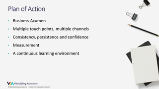 © 2018 ValueSelling Associates, Inc. | Creator of the ValueSelling Framework®© 2018 ValueSelling Associates, Inc. | Creator of the ValueSelling Framework®
Plan of Action
• Business Acumen
• Multiple touch points, multiple channels
• Consistency, persistence and confidence
• Measurement
• A continuous learning environment
 
