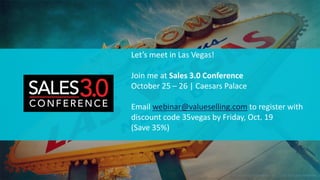 © 2018 ValueSelling Associates, Inc. | Creator of the ValueSelling Framework® © ValueSelling Associates, Inc. 2018. All rights reserved.
Let’s meet in Las Vegas!
Join me at Sales 3.0 Conference
October 25 – 26 | Caesars Palace
Email webinar@valueselling.com to register with
discount code 35vegas by Friday, Oct. 19
(Save 35%)
 
