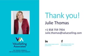 © 2018 ValueSelling Associates, Inc. | Creator of the ValueSelling Framework®
Thank you!
• THE PROVEN FORMULA
FOR ACCELERATING SALES RESULTS.
Julie Thomas
+1 858 759 7954
Julie.thomas@valueselling.com
https://www.linkedin.com/in/
julieathomas/
https://www.facebook.com/
ValueSellingAssociates/
Thank you!
 