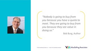 © 2018 ValueSelling Associates, Inc. | Creator of the ValueSelling Framework®
© 2018 ValueSelling Associates, Inc. | Creator of the ValueSelling Framework®
“Nobody is going to buy from
you because you have a quota to
meet. They are going to buy from
you because they see value in
doing so.”
Bob Burg, Author
 