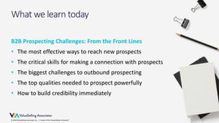© 2018 ValueSelling Associates, Inc. | Creator of the ValueSelling Framework®
What we learn today
B2B Prospecting Challenges: From the Front Lines
• The most effective ways to reach new prospects
• The critical skills for making a connection with prospects
• The biggest challenges to outbound prospecting
• The top qualities needed to prospect powerfully
• How to build credibility immediately
© 2018 ValueSelling Associates, Inc. | Creator of the ValueSelling Framework®
 