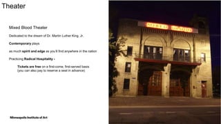 12
Theater
Mixed Blood Theater
Dedicated to the dream of Dr. Martin Luther King, Jr.
Contemporary plays
as much spirit and edge as you’ll find anywhere in the nation
Practicing Radical Hospitality -
Tickets are free on a first-come, first-served basis
(you can also pay to reserve a seat in advance)
 