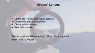 22
Artists’ Lenses
● Openness - fewer perceptual barriers
● Divergence and convergence
● Clarity and fuzziness
● Real and surreal
“People don’t see like a camera” - David Dunlop (artist)
“Yeah, duh” - Douglas
 