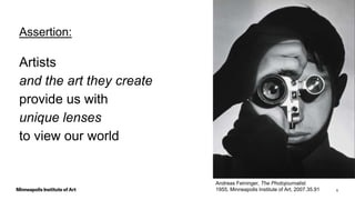 6
Assertion:
Artists
and the art they create
provide us with
unique lenses
to view our world
Andreas Feininger, The Photojournalist.
1955, Minneapolis Institute of Art, 2007.35.91
 