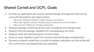Shared Cornell and OCFL Goals
● Provide an application and vendor neutral storage arrangement that can be
used with filesystems and object stores
○ Allow easy replication between multiple storage environments
○ Allow easy migration between storage systems (modulo the inherent burdens)
○ Allow use with multiple and changing applications
● Support package versioning at low cost (complexity and storage use)
● Support internal package validation for completeness and fixity
● Support audit and self-description of entire store
● Have an easy migration path from current archival storage arrangements
● Develop a shared model that is useful at multiple institutions so that all benefit
from community developed tools and expertise.
 