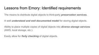 Lessons from Emory: Identified requirements
The means to distribute digital objects to third-party preservation services.
A well understood and well documented model for storing digital objects.
Ability to place multiple copies of digital objects into diverse storage services
(AWS, local storage, etc.).
Easily allow for fixity checking of digital objects.
 