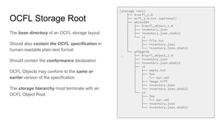 OCFL Storage Root
The base directory of an OCFL storage layout.
Should also contain the OCFL specification in
human-readable plain-text format.
Should contain the conformance declaration
OCFL Objects may conform to the same or
earlier version of the specification.
The storage hierarchy must terminate with an
OCFL Object Root.
[storage root]
├── 0=ocfl_1.0
├── ocfl_1.0.txt (optional)
├── ab12cd34
│ ├── 0=ocfl_object_1.0
│ ├── inventory.json
│ ├── inventory.json.sha512
│ └── v1
│ ├── file.txt
│ ├── inventory.json
│ └── inventory.json.sha512
└── ef56gh78
. ├── 0=ocfl_object_1.0
├── inventory.json
├── inventory.json.sha512
├── v1
│ ├── empty.txt
│ ├── foo
│ │ └── bar.xml
│ ├── image.tiff
│ ├── inventory.json
│ └── inventory.json.sha512
└── v2
├── foo
│ └── bar.xml
├── inventory.json
└── inventory.json.sha512
 