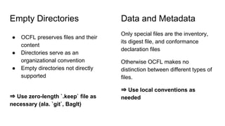 Empty Directories
● OCFL preserves files and their
content
● Directories serve as an
organizational convention
● Empty directories not directly
supported
⇒ Use zero-length `.keep` file as
necessary (ala. `git`, BagIt)
Only special files are the inventory,
its digest file, and conformance
declaration files
Otherwise OCFL makes no
distinction between different types of
files.
⇒ Use local conventions as
needed
Data and Metadata
 