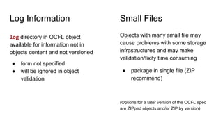 Log Information
log directory in OCFL object
available for information not in
objects content and not versioned
● form not specified
● will be ignored in object
validation
Objects with many small file may
cause problems with some storage
infrastructures and may make
validation/fixity time consuming
● package in single file (ZIP
recommend)
(Options for a later version of the OCFL spec
are ZIPped objects and/or ZIP by version)
Small Files
 