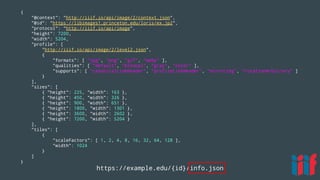 https://example.edu/{id}/info.json
{
"@context": "http://iiif.io/api/image/2/context.json",
"@id": "https://libimages1.princeton.edu/loris/ex.jp2",
"protocol": "http://iiif.io/api/image",
"height": 7200,
"width": 5204,
"profile": [
"http://iiif.io/api/image/2/level2.json",
{
"formats": [ "jpg", "png", "gif", "webp" ],
"qualities": [ "default", "bitonal", "gray", "color" ],
"supports": [ "canonicalLinkHeader", "profileLinkHeader", "mirroring", "rotationArbitrary" ]
}
],
"sizes": [
{ "height": 225, "width": 163 },
{ "height": 450, "width": 326 },
{ "height": 900, "width": 651 },
{ "height": 1800, "width": 1301 },
{ "height": 3600, "width": 2602 },
{ "height": 7200, "width": 5204 }
],
"tiles": [
{
"scaleFactors": [ 1, 2, 4, 8, 16, 32, 64, 128 ],
"width": 1024
}
]
}
 