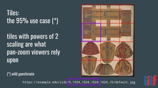 https://example.edu/{id}/0,1024,1024,1024/1024,/0/default.jpg
Tiles:
the 95% use case (*)
tiles with powers of 2
scaling are what
pan-zoom viewers rely
upon
(*) wild guestimate
 