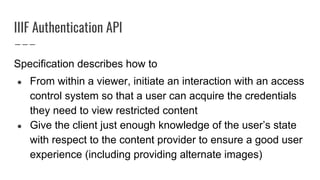 IIIF Authentication API
Specification describes how to
● From within a viewer, initiate an interaction with an access
control system so that a user can acquire the credentials
they need to view restricted content
● Give the client just enough knowledge of the user’s state
with respect to the content provider to ensure a good user
experience (including providing alternate images)
 