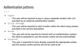 Authentication patterns
● Login
○ The user will be required to log in using a separate window with a UI
provided by an external authentication system.
● Click through
○ The user will be required to click a button within the client using content
provided in the service description.
● Kiosk
○ The user will not be required to interact with an authentication system,
the client is expected to use the access cookie service automatically.
● External
○ The user is expected to have already acquired the appropriate cookie,
and the access cookie service will not be used at all.
 