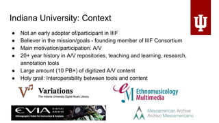 Indiana University: Context
● Not an early adopter of/participant in IIIF
● Believer in the mission/goals - founding member of IIIF Consortium
● Main motivation/participation: A/V
● 20+ year history in A/V repositories, teaching and learning, research,
annotation tools
● Large amount (10 PB+) of digitized A/V content
● Holy grail: Interoperability between tools and content
 